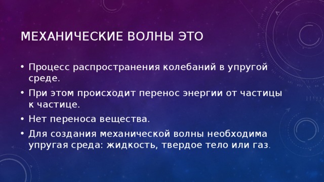 Механические волны это Процесс распространения колебаний в упругой среде. При этом происходит перенос энергии от частицы к частице. Нет переноса вещества. Для создания механической волны необходима упругая среда: жидкость, твердое тело или газ . 