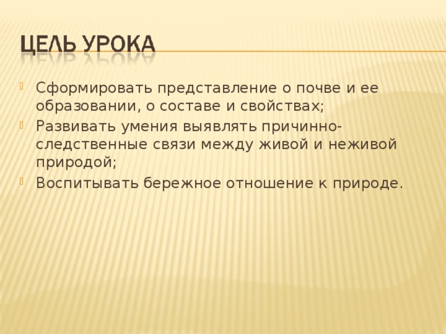 Сформировать представление о почве и ее образовании, о составе и свойствах; Развивать умения выявлять причинно-следственные связи между живой и неживой природой; Воспитывать бережное отношение к природе. 