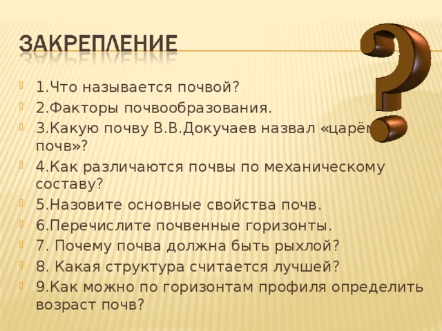 1.Что называется почвой? 2.Факторы почвообразования. 3.Какую почву В.В.Докучаев назвал «царём почв»? 4.Как различаются почвы по механическому составу? 5.Назовите основные свойства почв. 6.Перечислите почвенные горизонты. 7. Почему почва должна быть рыхлой? 8. Какая структура считается лучшей? 9.Как можно по горизонтам профиля определить возраст почв? 