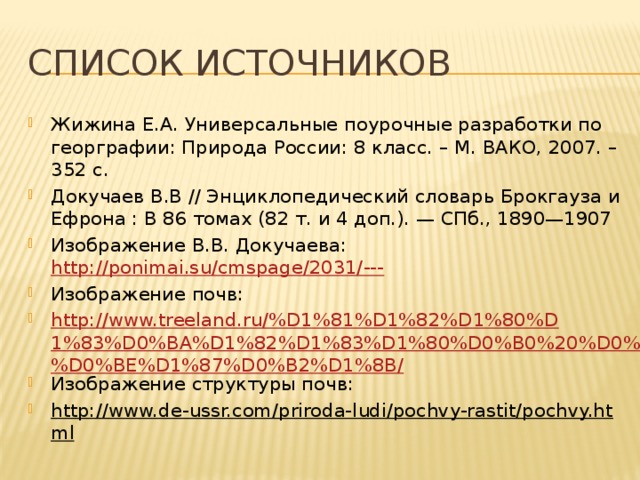 Список источников Жижина Е.А. Универсальные поурочные разработки по георграфии: Природа России: 8 класс. – М. ВАКО, 2007. – 352 с. Докучаев В.В // Энциклопедический словарь Брокгауза и Ефрона : В 86 томах (82 т. и 4 доп.). — СПб., 1890—1907 Изображение В.В. Докучаева: http://ponimai.su/cmspage/2031/--- Изображение почв: http://www.treeland.ru/%D1%81%D1%82%D1%80%D1%83%D0%BA%D1%82%D1%83%D1%80%D0%B0%20%D0%BF%D0%BE%D1%87%D0%B2%D1%8B/ Изображение структуры почв: http://www.de-ussr.com/priroda-ludi/pochvy-rastit/pochvy.html  