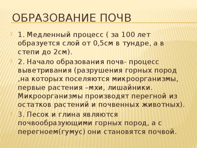 Образование почв 1. Медленный процесс ( за 100 лет образуется слой от 0,5см в тундре, а в степи до 2см). 2. Начало образования почв- процесс выветривания (разрушения горных пород ,на которых поселяются микроорганизмы, первые растения –мхи, лишайники. Микроорганизмы производят перегной из остатков растений и почвенных животных). 3. Песок и глина являются почвообразующими горных пород, а с перегноем(гумус) они становятся почвой. 