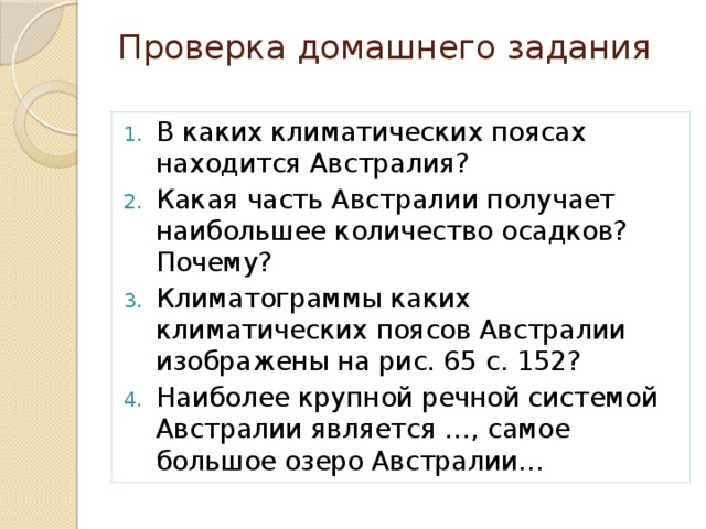 Проверка домашнего задания   В каких климатических поясах находится Австралия? Какая часть Австралии получает наибольшее количество осадков? Почему? Климатограммы каких климатических поясов Австралии изображены на рис. 65 с. 152? Наиболее крупной речной системой Австралии является …, самое большое озеро Австралии… 