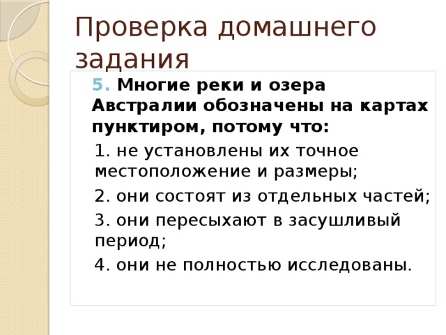 Проверка домашнего задания 5. Многие реки и озера Австралии обозначены на картах пунктиром, потому что: 1. не установлены их точное местоположение и размеры; 2. они состоят из отдельных частей; 3. они пересыхают в засушливый период; 4. они не полностью исследованы. 