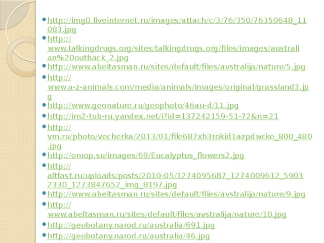 http://img0.liveinternet.ru/images/attach/c/3/76/350/76350648_11083.jpg http :// www.talkingdrugs.org/sites/talkingdrugs.org/files/images/australian%20outback_2.jpg http :// www.abeltasman.ru/sites/default/files/avstralija/nature/5.jpg http :// www.a-z-animals.com/media/animals/images/original/grassland3.jpg http :// www.geonature.ru/geophoto/46au-d/11.jpg http :// im2-tub-ru.yandex.net/i?id=137242159-51-72&n=21 http :// vm.ru/photo/vecherka/2013/01/file687xh3rokid1azpdwcke_800_480.jpg http :// omop.su/images/69/Eucalyptus_flowers2.jpg http :// altfast.ru/uploads/posts/2010-05/1274095687_1274009612_59032330_1273847652_img_8197.jpg http :// www.abeltasman.ru/sites/default/files/avstralija/nature/9.jpg http :// www.abeltasman.ru/sites/default/files/avstralija/nature/10.jpg http :// geobotany.narod.ru/australia/691.jpg http :// geobotany.narod.ru/australia/46.jpg http :// www.abeltasman.ru/sites/default/files/avstralija/nature/11.jpg http :// i274.photobucket.com/albums/jj260/John_Eleanor/November%202008/Part%2019/9Nov200866.jpg 