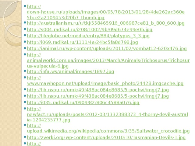 http:// down-house.ru/uploads/images/00/95/78/2013/01/28/4de262ac360e5bce2a2109453d20b7_thumb.jpg http :// australianism.ru/u/tkj/558465916_006987ce81_b_800_600.jpg http :// s004.radikal.ru/i208/1002/9b/09d674e99e0b.jpg http :// lifeglobe.net/media/entry/884/platypus_3_3.jpg http :// i069.radikal.ru/1111/4a/24bc5fa8d798.jpg http :// ianimal.ru/wp-content/uploads/2011/02/vombat12-620x476.jpg http :// animalworld.com.ua/images/2013/March/Animals/Trichosurus/Trichosurus-vulpecula-6.jpg http :// infa.ws/animal/images/1897.jpg http :// www.mawhopon.net/upload/image/basic_photo/24428.imgcache.jpg http :// lib.nspu.ru/umk/49f438ac084e8685/5-pochvi/img/j7.jpg http :// lib.nspu.ru/umk/49f438ac084e8685/5-pochvi/img/j7.jpg http :// i035.radikal.ru/0909/82/806c4588a076.jpg http :// newfact.ru/uploads/posts/2012-03/1332388373_4-thorny-devil-australia-1294235777.jpg http :// upload.wikimedia.org/wikipedia/commons/3/35/Saltwater_crocodile.jpg http :// zverki.org/wp-content/uploads/2010/10/Tasmanian-Devils-1.jpg http :// omop.su/images/80/Perentie_Lizard_Perth_Zoo_SMC_Spet_2005.jpg 