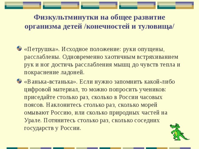 Физкультминутки на общее развитие организма детей /конечностей и туловища/   «Петрушка». Исходное положение: руки опущены, расслаблены. Одновременно хаотичным встряхиванием рук и ног достичь расслабления мышц до чувств тепла и покраснение ладоней. «Ванька-встанька». Если нужно запомнить какой-либо цифровой материал, то можно попросить учеников: приседайте столько раз, сколько в России часовых поясов. Наклонитесь столько раз, сколько морей омывают Россию, или сколько природных частей на Урале. Потянитесь столько раз, сколько соседних государств у России. 