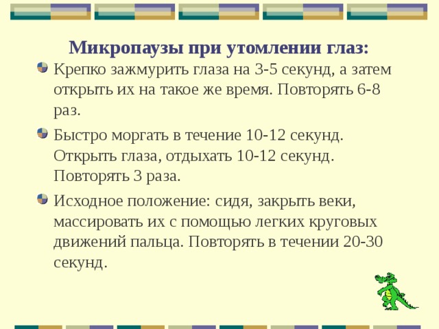  Микропаузы при утомлении глаз:      Крепко зажмурить глаза на 3-5 секунд, а затем открыть их на такое же время. Повторять 6-8 раз. Быстро моргать в течение 10-12 секунд. Открыть глаза, отдыхать 10-12 секунд. Повторять 3 раза. Исходное положение: сидя, закрыть веки, массировать их с помощью легких круговых движений пальца. Повторять в течении 20-30 секунд.  