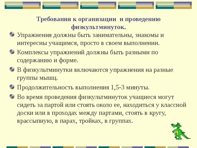   Требования к организации и проведению физкультминуток.   Упражнения должны быть занимательны, знакомы и интересны учащимся, просто в своем выполнении. Комплексы упражнений должны быть разными по содержанию и форме. В физкультминутки включаются упражнения на разные группы мышц. Продолжительность выполнения 1,5-3 минуты. Во время проведения физкультминуток учащиеся могут сидеть за партой или стоять около ее, находиться у классной доски или в проходах между партами, стоять в кругу, врассыпную, в парах, тройках, в группах.  