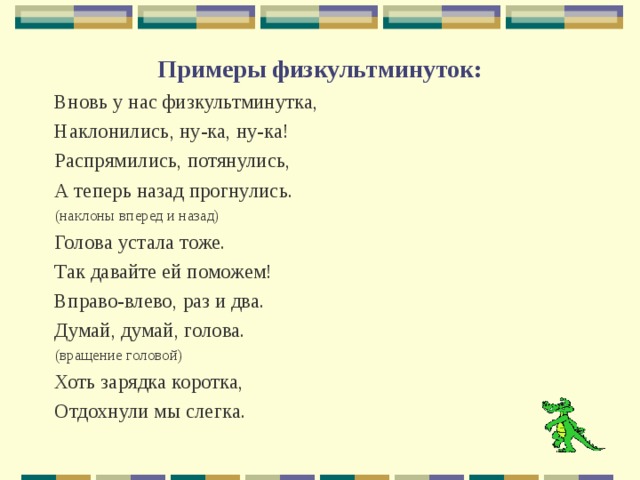 Примеры физкультминуток:   Вновь у нас физкультминутка, Наклонились, ну-ка, ну-ка! Распрямились, потянулись, А теперь назад прогнулись. (наклоны вперед и назад) Голова устала тоже. Так давайте ей поможем! Вправо-влево, раз и два. Думай, думай, голова. (вращение головой) Хоть зарядка коротка, Отдохнули мы слегка. 