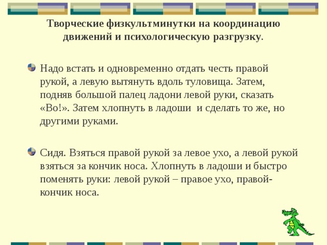    Творческие физкультминутки на координацию движений и психологическую разгрузку .    Надо встать и одновременно отдать честь правой рукой, а левую вытянуть вдоль туловища. Затем, подняв большой палец ладони левой руки, сказать «Во!». Затем хлопнуть в ладоши и сделать то же, но другими руками. Сидя. Взяться правой рукой за левое ухо, а левой рукой взяться за кончик носа. Хлопнуть в ладоши и быстро поменять руки: левой рукой – правое ухо, правой-кончик носа.  
