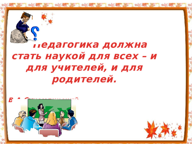 Педагогика должна стать наукой для всех – и для учителей, и для родителей.  В.А.Сухомлинский  