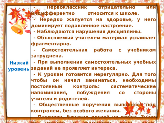   Низкий  уровень   - Первоклассник отрицательно или индифферентно относится к школе. - Нередко жалуется на здоровье, у него доминирует подавленное настроение. - Наблюдаются нарушения дисциплины. - Объясняемый учителем материал усваивает фрагментарно. - Самостоятельная работа с учебником затруднена. - При выполнении самостоятельных учебных заданий не проявляет интереса. - К урокам готовится нерегулярно. Для того чтобы он начал заниматься, необходимы постоянный контроль: систематические напоминания, побуждения со стороны учителя и родителей. - Общественные поручения выполняет под контролем, без особого желания. - Пассивен, близких друзей не имеет. Знает по именам и фамилиям лишь часть одноклассников 