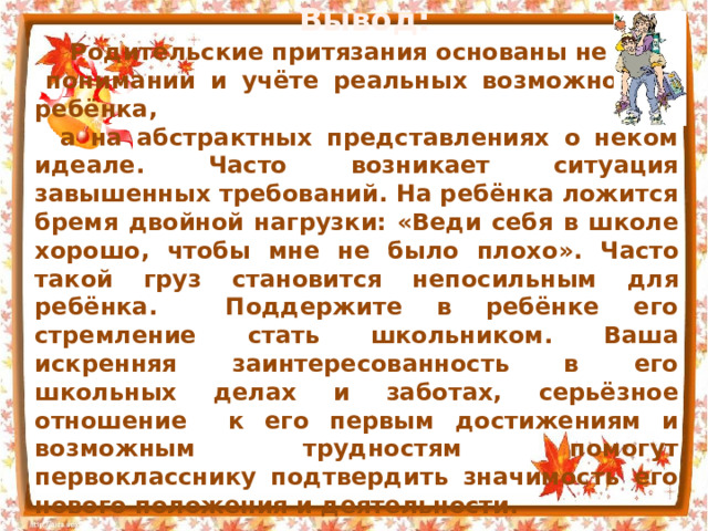   Вывод:  Родительские притязания основаны не на понимании и учёте реальных возможностей ребёнка,  а на абстрактных представлениях о неком идеале. Часто возникает ситуация завышенных требований. На ребёнка ложится бремя двойной нагрузки: « Веди себя в школе хорошо, чтобы мне не было плохо » . Часто такой груз становится непосильным для ребёнка. Поддержите в ребёнке его стремление стать школьником. Ваша искренняя заинтересованность в его школьных делах и заботах, серьёзное отношение к его первым достижениям и возможным трудностям помогут первокласснику подтвердить значимость его нового положения и деятельности. 
