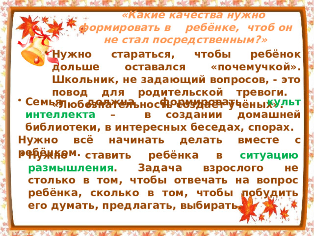 «Какие качества нужно формировать в ребёнке, чтоб он не стал посредственным ?» Нужно стараться, чтобы ребёнок дольше оставался «почемучкой». Школьник, не задающий вопросов, - это повод для родительской тревоги. «Любознательность создаёт учёных». Нужно стараться, чтобы ребёнок дольше оставался «почемучкой». Школьник, не задающий вопросов, - это повод для родительской тревоги. «Любознательность создаёт учёных». Нужно стараться, чтобы ребёнок дольше оставался «почемучкой». Школьник, не задающий вопросов, - это повод для родительской тревоги. «Любознательность создаёт учёных». Семья должна формировать культ интеллекта – в создании домашней библиотеки, в интересных беседах, спорах. Нужно всё начинать делать вместе с ребёнком. Нужно ставить ребёнка в ситуацию размышления . Задача взрослого не столько в том, чтобы отвечать на вопрос ребёнка, сколько в том, чтобы побудить его думать, предлагать, выбирать. 