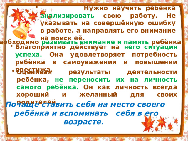  Нужно научить ребёнка анализировать свою работу. Не указывать на совершённую ошибку в работе, а направлять его внимание на поиск её. Необходимо развивать внимание и память ребёнка. Благоприятно действует на него ситуация успеха. Она удовлетворяет потребность ребёнка в самоуважении и повышении престижа. Оценивая результаты деятельности ребёнка, не переносить их на личность самого ребёнка. Он как личность всегда хороший и желанный для своих родителей. Почаще ставить себя на место своего ребёнка и вспоминать себя в его возрасте.  