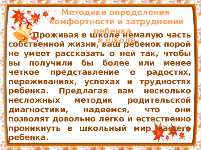 Методики определения комфортности и затруднений ребенка  в школе  Проживая в школе немалую часть собственной жизни, ваш ребенок порой не умеет рассказать о ней так, чтобы вы получили бы более или менее четкое представление о радостях, переживаниях, успехах и трудностях ребенка. Предлагая вам несколько несложных методик родительской диагностики, надеемся, что они позволят довольно легко и естественно проникнуть в школьный мир вашего ребенка. 