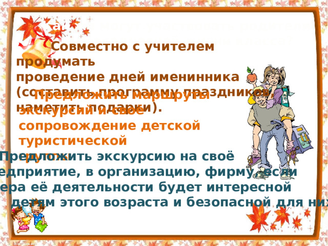 Как же могут участвовать родители в повседневной жизни класса?   Совместно с учителем продумать проведение дней именинника (составить программу праздников, наметить подарки).   Предложить маршруты экскурсий и своё сопровождение детской туристической группы.   Предложить экскурсию на своё предприятие, в организацию, фирму, если сфера её деятельности будет интересной  детям этого возраста и безопасной для них. 