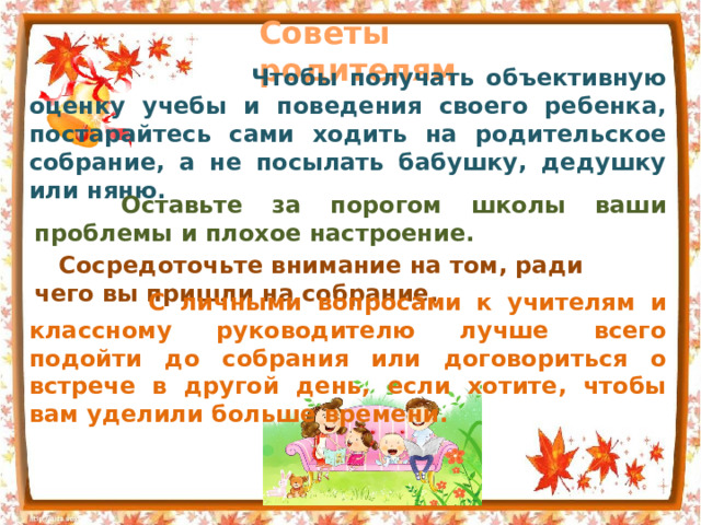 Советы родителям  Чтобы получать объективную оценку учебы и поведения своего ребенка, постарайтесь сами ходить на родительское собрание, а не посылать бабушку, дедушку или няню.  Оставьте за порогом школы ваши проблемы и плохое настроение.  Сосредоточьте внимание на том, ради чего вы пришли на собрание.  С личными вопросами к учителям и классному руководителю лучше всего подойти до собрания или договориться о встрече в другой день, если хотите, чтобы вам уделили больше времени. 
