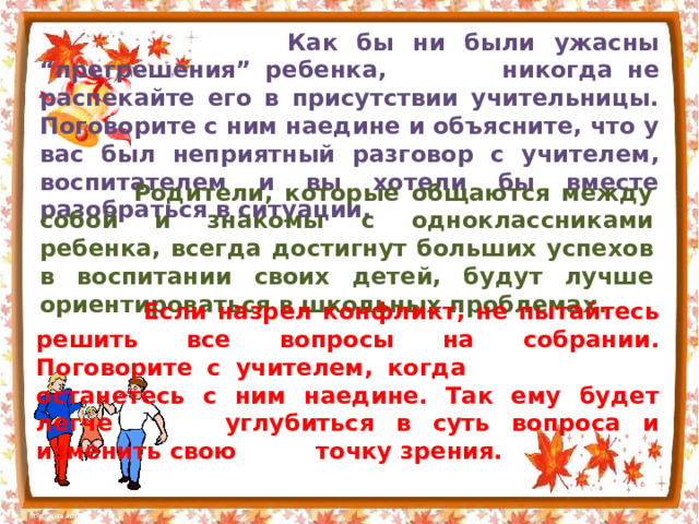  Как бы ни были ужасны “прегрешения” ребенка,  никогда не распекайте его в присутствии учительницы. Поговорите с ним наедине и объясните, что у вас был неприятный разговор с учителем, воспитателем и вы хотели бы вместе разобраться в ситуации.  Родители, которые общаются между собой и знакомы с одноклассниками ребенка, всегда достигнут больших успехов в воспитании своих детей, будут лучше ориентироваться в школьных проблемах .  Если назрел конфликт, не пытайтесь решить все вопросы на собрании. Поговорите с учителем, когда    останетесь с ним наедине. Так ему будет легче    углубиться в суть вопроса и изменить свою    точку зрения. 