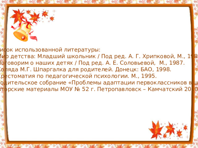 Список использованной литературы: Мир детства: Младший школьник / Под ред. А. Г. Хрипковой, М., 1988. Поговорим о наших детях / Под ред. А. Е. Соловьевой, М., 1987. Коляда М.Г. Шпаргалка для родителей. Донецк: БАО, 1998. Хрестоматия по педагогической психологии. М., 1995. Родительское собрание «Проблемы адаптации первоклассников в школе».  Авторские материалы МОУ № 52 г. Петропавловск – Камчатский 2010г 