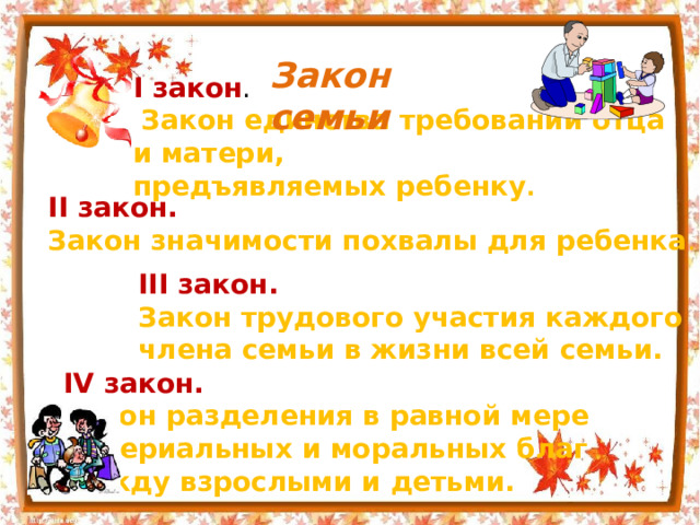 Закон семьи I закон .  Закон единства требований отца и матери, предъявляемых ребенку . II закон. Закон значимости похвалы для ребенка . III закон. Закон трудового участия каждого члена семьи в жизни всей семьи. IV закон. Закон разделения в равной мере материальных и моральных благ между взрослыми и детьми. 