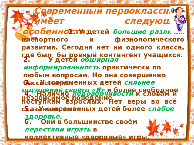 Современный первоклассник имеет следующие особенности:  1.  У детей большие различия паспортного и физиологического развития. Сегодня нет ни одного класса, где был бы ровный контингент учащихся. 2 . У детей обширная информированность практически по любым вопросам. Но она совершенно бессистемна.  3. У современных детей сильнее ощущение своего «Я» и более свободное независимое поведение  4. Наличие недоверчивости к словам и поступкам взрослых. Нет веры во всё сказанное ими . 5. У современных детей более слабое здоровье. 6. Они в большинстве своём перестали играть в коллективные «дворовые» игры. 