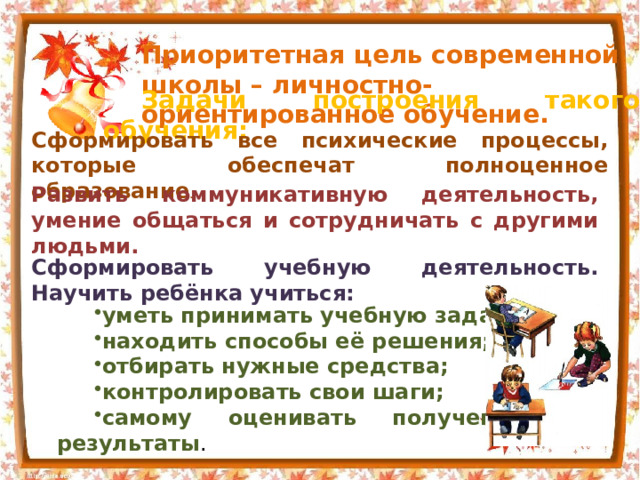Приоритетная цель современной школы – личностно-ориентированное обучение. Задачи построения такого обучения: Сформировать все психические процессы, которые обеспечат полноценное образование . Развить коммуникативную деятельность, умение общаться и сотрудничать с другими людьми. Сформировать учебную деятельность. Научить ребёнка учиться: уметь принимать учебную задачу; находить способы её решения; отбирать нужные средства; контролировать свои шаги; самому оценивать полученные результаты . 