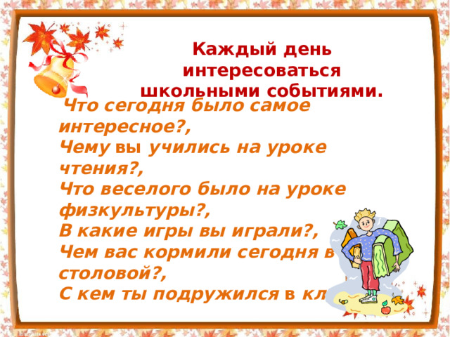 Каждый день интересоваться школьными событиями.  Что сегодня было самое интересное?, Чему вы учились на уроке чтения?, Что веселого было на уроке физкультуры?, В какие игры вы играли?, Чем вас кормили сегодня в столовой?, С кем ты подружился в классе? 