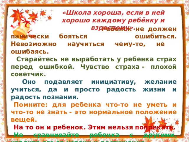 «Школа хороша, если в ней хорошо каждому ребёнку и взрослому».  Ребенок не должен панически бояться  ошибиться. Невозможно научиться чему-то, не  ошибаясь.  Старайтесь не выработать у ребенка страх перед ошибкой. Чувство страха - плохой советчик.  Оно подавляет инициативу, желание учиться, да и просто радость жизни и радость познания. Помните: для ребенка что-то не уметь и что-то не знать - это нормальное положение вещей. На то он и ребенок. Этим нельзя попрекать. Не сравнивайте ребенка с другими, хвалите его за успехи и достижения. Признайте за своим первоклассником право на индивидуальность, право быть другим. 