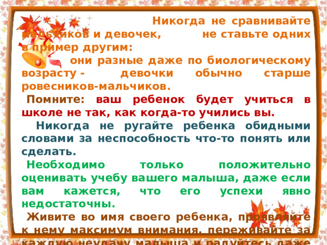  Никогда не сравнивайте мальчиков и девочек,   не ставьте одних в пример другим:  они разные даже по биологическому возрасту -  девочки обычно старше ровесников-мальчиков. Помните: ваш ребенок будет учиться в школе не так, как когда-то учились вы.  Никогда не ругайте ребенка обидными словами за неспособность что-то понять или сделать. Необходимо только положительно оценивать учебу вашего малыша, даже если вам кажется, что его успехи явно недостаточны. Живите во имя своего ребенка, проявляйте к нему максимум внимания, переживайте за каждую неудачу малыша и радуйтесь даже самым маленьким его успехам. Будьте ему другом, тогда малыш доверит вам самое сокровенное. 