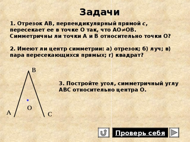 Задачи 1. Отрезок АВ, перпендикулярный прямой с , пересекает ее в точке О так, что АО≠ОВ. Симметричны ли точки А и В относительно точки О? 2. Имеют ли центр симметрии: а) отрезок; б) луч; в) пара пересекающихся прямых; г) квадрат? В 3. Постройте угол, симметричный углу ABC относительно центра О.  О А С Проверь себя 