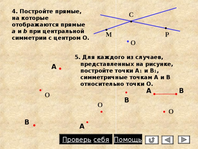 4. Постройте прямые, на которые отображаются прямые a и  b  при центральной симметрии с центром О.  С Р М О  5. Для каждого из случаев, представленных на рисунке, постройте точки А 1 и В 1 , симметричные точкам А и В относительно точки О. А В А О В О О В А Проверь  себя Помощь 