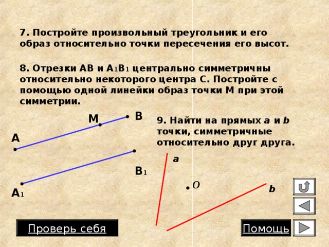 7. Постройте произвольный треугольник и его образ относительно точки пересечения его высот. 8. Отрезки АВ и А 1 В 1 центрально симметричны относительно некоторого центра С. Постройте с помощью одной линейки образ точки М при этой симметрии. В М 9. Найти на прямых a и b  точки, симметричные относительно друг друга. А a В 1 O b А 1 Проверь  себя Помощь 