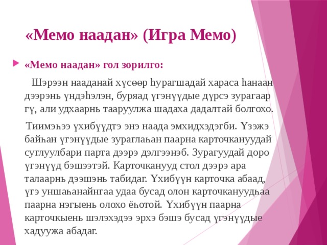 «Мемо наадан» (Игра Мемо) «Мемо наадан» гол зорилго:  Шэрээн нааданай хүсөөр hурагшадай хараса hанаан дээрэнь үндэhэлэн, буряад үгэнүүдые дүрсэ зурагаар гү, али удхаарнь тааруулжа шадаха дадалтай болгохо.  Тиимэһээ үхибүүдтэ энэ наада эмхидхэдэгби. Үзэжэ байһан үгэнүүдые зураглаһан паарна карточкануудай суглуулбари парта дээрэ дэлгээнэб. Зурагуудай доро үгэнүүд бэшээтэй. Карточканууд стол дээрэ ара талаарнь дээшэнь табидаг. Үхибүүн карточка абаад, үгэ уншаһанайнгаа удаа бусад олон карточкануудһаа паарна нэгыень олохо ёһотой. Үхибүүн паарна карточкыень шэлэхэдээ эрхэ бэшэ бусад үгэнүүдые хадуужа абадаг. 
