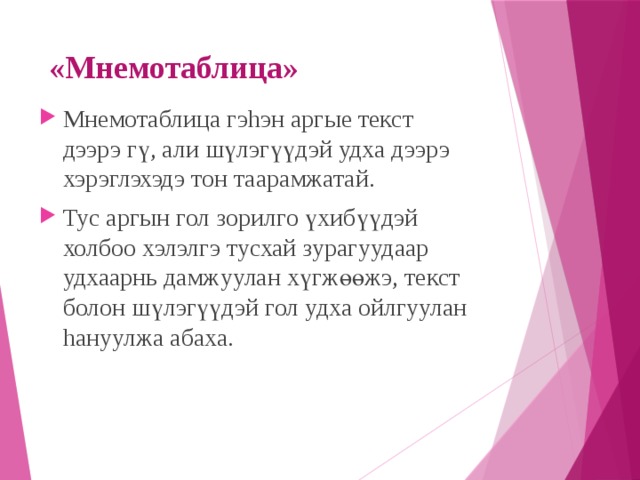 «Мнемотаблица» Мнемотаблица гэhэн аргые текст дээрэ г ү , али ш ү лэг үү дэй удха дээрэ хэрэглэхэдэ тон таарамжатай. Тус аргын гол зорилго үхиб үү дэй холбоо хэлэлгэ тусхай зурагуудаар удхаарнь дамжуулан х ү гж өө жэ, текст болон ш ү лэг үү дэй гол удха ойлгуулан hануулжа абаха. 