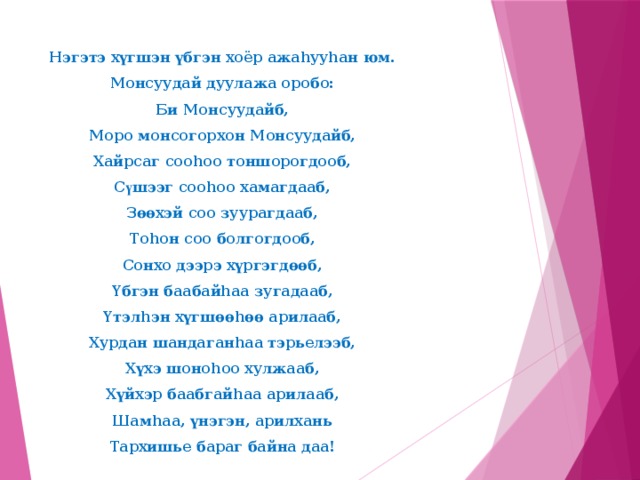 Нэгэтэ хүгшэн үбгэн хоёр ажаhууhан юм. Монсуудай дуулажа оробо: Би Монсуудайб, Моро монсогорхон Монсуудайб, Хайрсаг сооhоо тоншорогдооб, С ү шээг сооhоо хамагдааб, Зөөхэй соо зуурагдааб, Тоhон соо болгогдооб, Сонхо дээрэ хүргэгдөөб, Үбгэн баабайhаа зугадааб, Үтэлhэн хүгшөөhөө арилааб, Хурдан шандаганhаа тэрьелээб, Хүхэ шоноhоо хулжааб, Хүйхэр баабгайhаа арилааб, Шамhаа, үнэгэн, арилхань Тархишье бараг байна даа!    