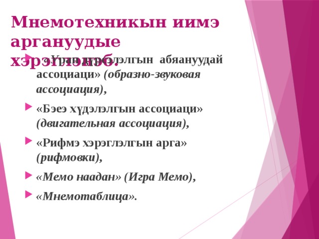 Мнемотехникын иимэ аргануудые  хэрэглэнэб. - «У ран дүрсэлэлгын абяануудай ассоциаци» (образно-звуковая ассоциация), «Бэеэ хүдэлэлгын ассоциаци» (двигательная ассоциация), «Рифмэ хэрэглэлгын арга» (рифмовки), «Мемо наадан» (Игра Мемо), «Мнемотаблица». 