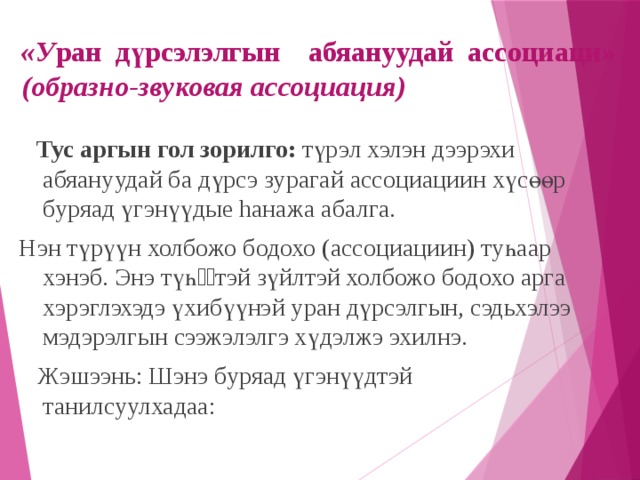 «У ран дүрсэлэлгын абяануудай ассоциаци» (образно-звуковая ассоциация)  Тус аргын гол зорилго: түрэл хэлэн дээрэхи абяануудай ба дүрсэ зурагай ассоциациин хүсөөр буряад үгэнүүдые hанажа абалга. Нэн түрүүн холбожо бодохо (ассоциациин) туһаар хэнэб. Энэ түһѳѳтэй зүйлтэй холбожо бодохо арга хэрэглэхэдэ үхибүүнэй уран дүрсэлгын, сэдьхэлээ мэдэрэлгын сээжэлэлгэ хүдэлжэ эхилнэ.  Жэшээнь: Шэнэ буряад үгэнүүдтэй танилсуулхадаа: 