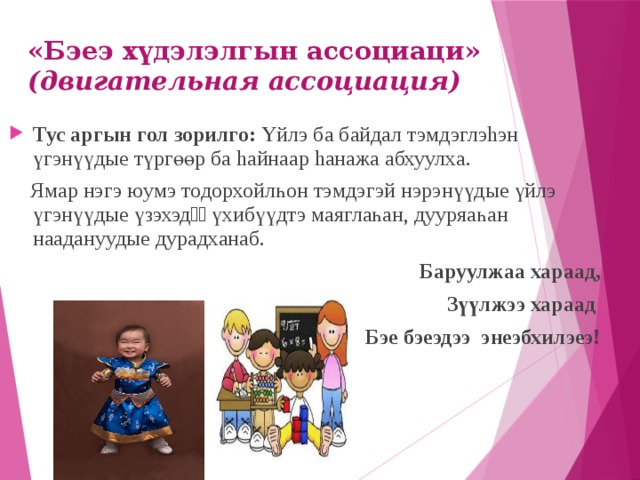 «Бэеэ хүдэлэлгын ассоциаци» (двигательная ассоциация)   Тус аргын гол зорилго: Үйлэ ба байдал тэмдэглэhэн үгэнүүдые түргөөр ба hайнаар hанажа абхуулха.  Ямар нэгэ юумэ тодорхойлһон тэмдэгэй нэрэнүүдые үйлэ үгэнүүдые үзэхэдѳѳ үхибүүдтэ маяглаһан, дууряаһан наадануудые дурадханаб.  Баруулжаа хараад, Зүүлжээ хараад Бэе бэеэдээ энеэбхилэеэ! 