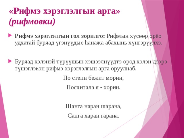 «Рифмэ хэрэглэлгын арга» (рифмовки) Рифмэ хэрэглэлгын гол зорилго: Рифмын хүсөөр орёо удхатай буряад үгэнүүдые hанажа абахынь хүнгэрүүлхэ. Буряад хэлэнэй түрүүшын хэшээлнүүдтэ ород хэлэн дээрэ түшэглэһэн рифмэ хэрэглэлгын арга оруулнаб. По степи бежит морин, Посчитала я - хорин. Шанга наран шарана, Санга харан гарана. 