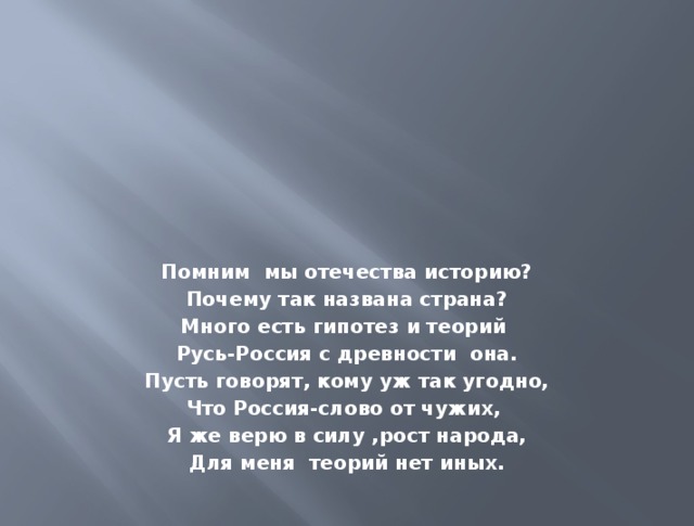Помним мы отечества историю? Почему так названа страна? Много есть гипотез и теорий Русь-Россия с древности она. Пусть говорят, кому уж так угодно, Что Россия-слово от чужих, Я же верю в силу ,рост народа, Для меня теорий нет иных. 
