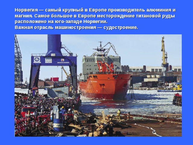 Норвегия — самый крупный в Европе производитель алюминия и магния. Самое большое в Европе месторождение титановой руды расположено на юго-западе Норвегии.  Важная отрасль машиностроения — судостроение. 
