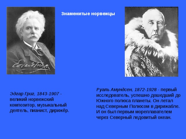 Эдгар Григ, 1843-1907 - великий норвежский композитор, музыкальный деятель, пианист, дирижёр.  Знаменитые норвежцы  Руаль Амундсен, 1872-1928 - первый исследователь, успешно дошедший до Южного полюса планеты. Он летал над Северным Полюсом в дирижабле. И он был первым мореплавателем через Северный ледовитый океан. 