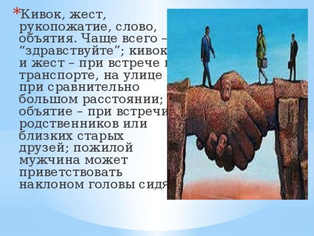 Кивок, жест, рукопожатие, слово, объятия. Чаще всего – “здравствуйте”; кивок и жест – при встрече в транспорте, на улице при сравнительно большом расстоянии; объятие – при встречи родственников или близких старых друзей; пожилой мужчина может приветствовать наклоном головы сид я 