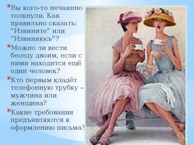Вы кого-то нечаянно толкнули. Как правильно сказать: “Извините” или “Извиняюсь”? Можно ли вести беседу двоим, если с ними находится ещё один человек? Кто первым кладёт телефонную трубку – мужчина или женщина? Какие требования предъявляются к оформлению письма? 