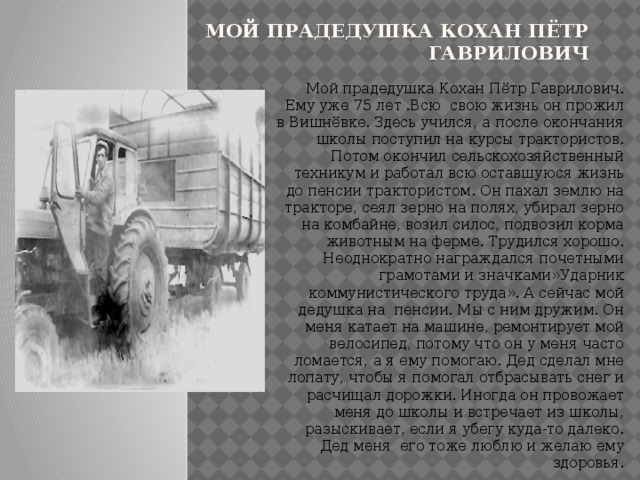 Мой прадедушка Кохан Пётр Гаврилович Мой прадедушка Кохан Пётр Гаврилович. Ему уже 75 лет .Всю свою жизнь он прожил в Вишнёвке. Здесь учился, а после окончания школы поступил на курсы трактористов. Потом окончил сельскохозяйственный техникум и работал всю оставшуюся жизнь до пенсии трактористом. Он пахал землю на тракторе, сеял зерно на полях, убирал зерно на комбайне, возил силос, подвозил корма животным на ферме. Трудился хорошо. Неоднократно награждался почетными грамотами и значками»Ударник коммунистического труда». А сейчас мой дедушка на пенсии. Мы с ним дружим. Он меня катает на машине, ремонтирует мой велосипед, потому что он у меня часто ломается, а я ему помогаю. Дед сделал мне лопату, чтобы я помогал отбрасывать снег и расчищал дорожки. Иногда он провожает меня до школы и встречает из школы, разыскивает, если я убегу куда-то далеко. Дед меня его тоже люблю и желаю ему здоровья. 