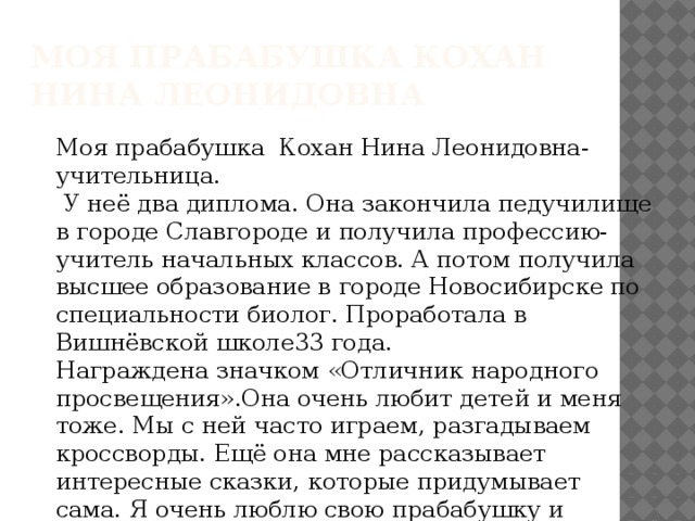 Моя прабабушка Кохан Нина Леонидовна Моя прабабушка Кохан Нина Леонидовна- учительница.  У неё два диплома. Она закончила педучилище в городе Славгороде и получила профессию- учитель начальных классов. А потом получила высшее образование в городе Новосибирске по специальности биолог. Проработала в Вишнёвской школе33 года. Награждена значком «Отличник народного просвещения».Она очень любит детей и меня тоже. Мы с ней часто играем, разгадываем кроссворды. Ещё она мне рассказывает интересные сказки, которые придумывает сама. Я очень люблю свою прабабушку и горжусь ею. 