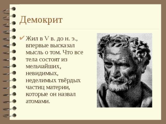 Демокрит Жил в V в. до н. э., впервые высказал мысль о том. Что все тела состоят из мельчайших, невидимых, неделимых твёрдых частиц материи, которые он назвал атомами. 