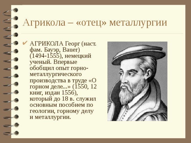 Агрикола – «отец» металлургии АГРИКОЛА Георг (наст. фам. Бауэр, Bauer) (1494-1555), немецкий ученый. Впервые обобщил опыт горно-металлургического производства в труде «О горном деле...» (1550, 12 книг, издан 1556), который до 18 в. служил основным пособием по геологии, горному делу и металлургии. 