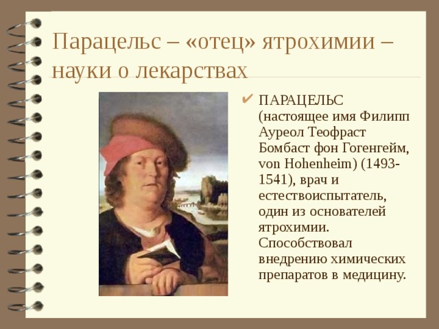 Парацельс – «отец» ятрохимии – науки о лекарствах ПАРАЦЕЛЬС (настоящее имя Филипп Ауреол Теофраст Бомбаст фон Гогенгейм, von Hohenheim) (1493-1541), врач и естествоиспытатель, один из основателей ятрохимии. Способствовал внедрению химических препаратов в медицину. 